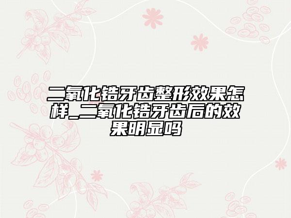 二氧化锆牙齿整形效果怎样_二氧化锆牙齿后的效果明显吗