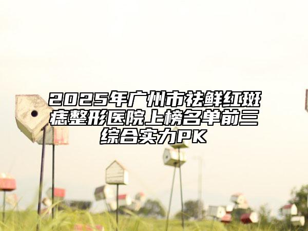 2025年广州市祛鲜红斑痣整形医院上榜名单前三综合实力PK