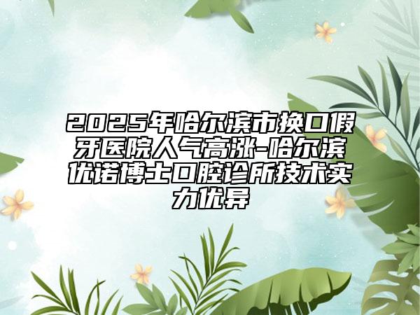 2025年哈尔滨市换口假牙医院人气高涨-哈尔滨优诺博士口腔诊所技术实力优异