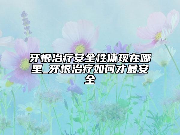 牙根治疗安全性体现在哪里_牙根治疗如何才最安全