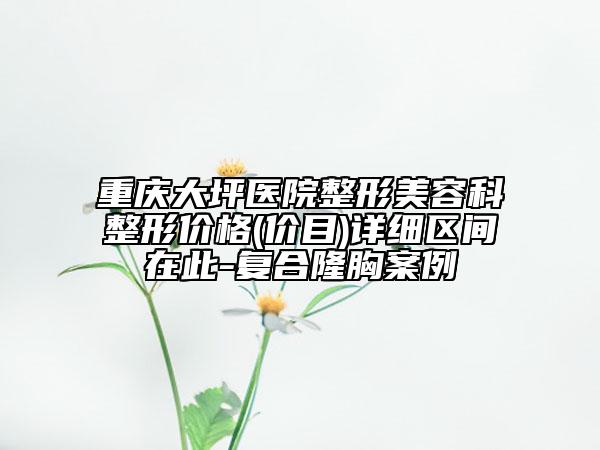 重庆大坪医院整形美容科整形价格(价目)详细区间在此-复合隆胸案例
