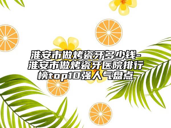 淮安市做烤瓷牙多少钱-淮安市做烤瓷牙医院排行榜top10强人气盘点