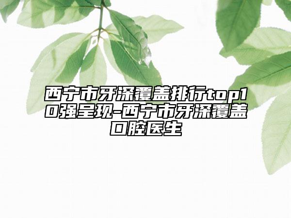 西宁市牙深覆盖排行top10强呈现-西宁市牙深覆盖口腔医生