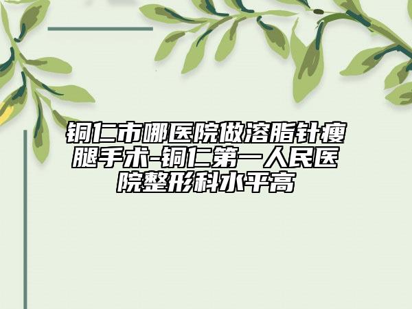 铜仁市哪医院做溶脂针瘦腿手术-铜仁第一人民医院整形科水平高