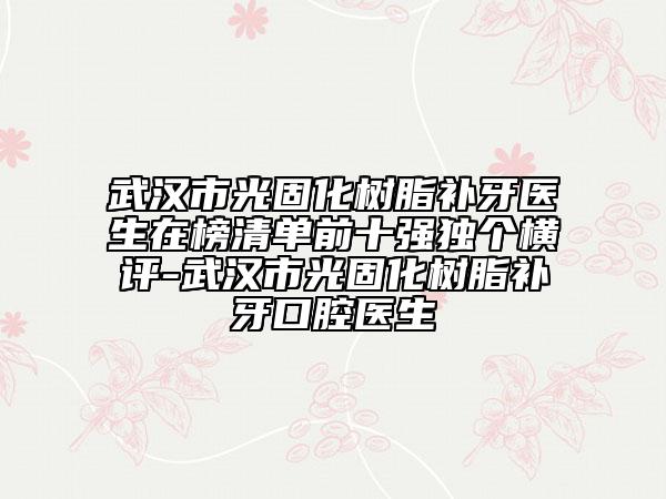武汉市光固化树脂补牙医生在榜清单前十强独个横评-武汉市光固化树脂补牙口腔医生