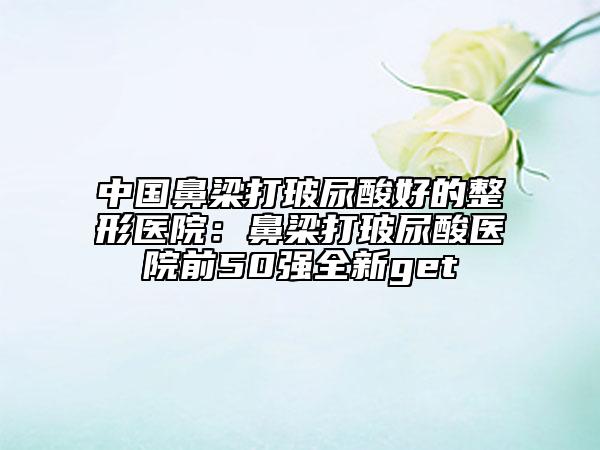 中国鼻梁打玻尿酸好的整形医院：鼻梁打玻尿酸医院前50强全新get