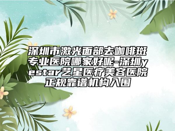 深圳市激光面部去咖啡斑专业医院哪家好呢-深圳yestar艺星医疗美容医院正规靠谱机构入围