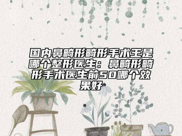 国内鼻畸形畸形手术王是哪个整形医生：鼻畸形畸形手术医生前50哪个效果好