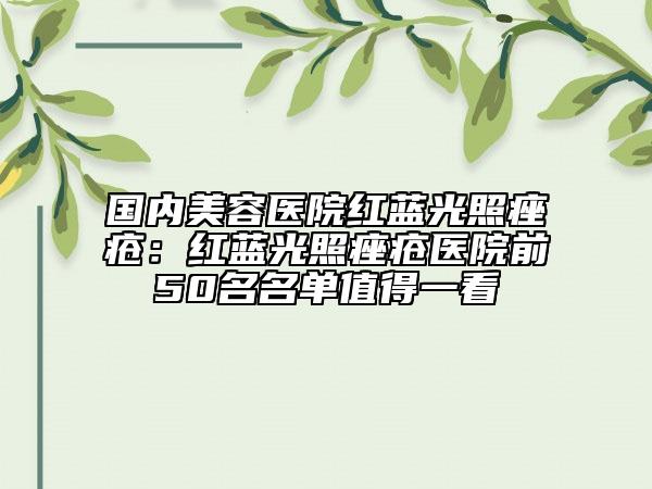 国内美容医院红蓝光照痤疮：红蓝光照痤疮医院前50名名单值得一看