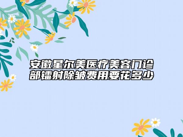 安徽星尔美医疗美容门诊部镭射除皱费用要花多少