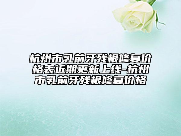 杭州市乳前牙残根修复价格表近期更新上线-杭州市乳前牙残根修复价格
