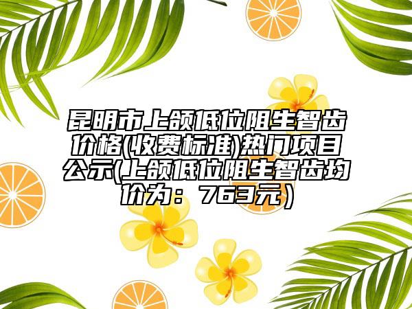 昆明市上颌低位阻生智齿价格(收费标准)热门项目公示(上颌低位阻生智齿均价为：763元）