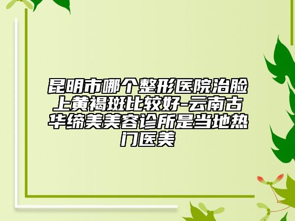 昆明市哪个整形医院治脸上黄褐斑比较好-云南古华缔美美容诊所是当地热门医美