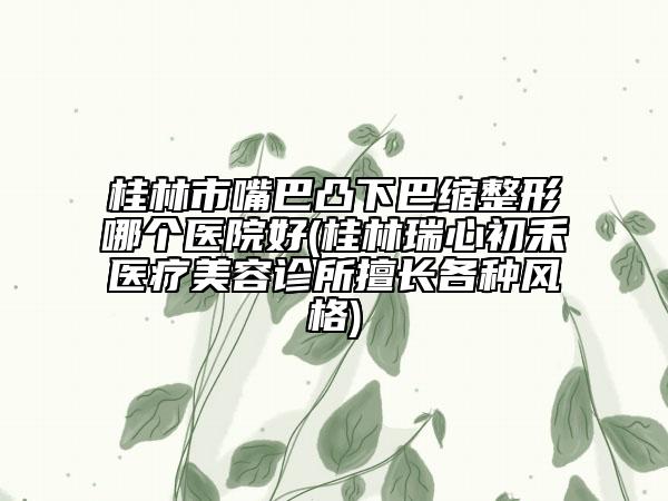 桂林市嘴巴凸下巴缩整形哪个医院好(桂林瑞心初禾医疗美容诊所擅长各种风格)