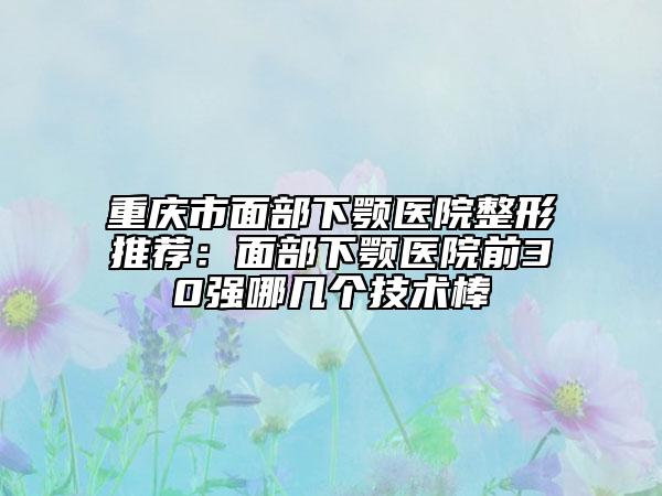 重庆市面部下颚医院整形推荐：面部下颚医院前30强哪几个技术棒