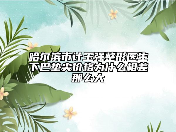 哈尔滨市计玉强整形医生下巴垫尖价格为什么相差那么大