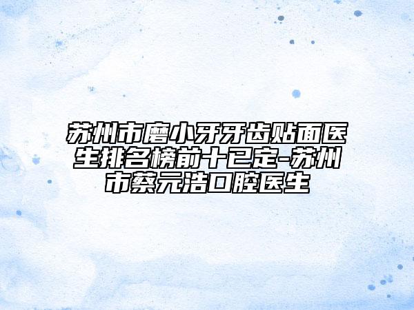 苏州市磨小牙牙齿贴面医生排名榜前十已定-苏州市蔡元浩口腔医生