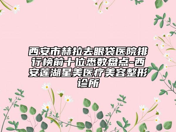 西安市赫拉去眼袋医院排行榜前十位悉数盘点-西安莲湖星美医疗美容整形诊所