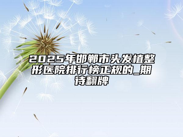 2025年邯郸市头发植整形医院排行榜正规的_期待翻牌