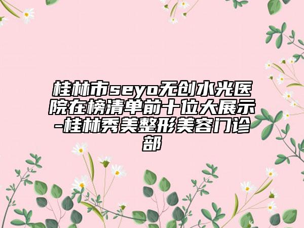 桂林市seyo无创水光医院在榜清单前十位大展示-桂林秀美整形美容门诊部