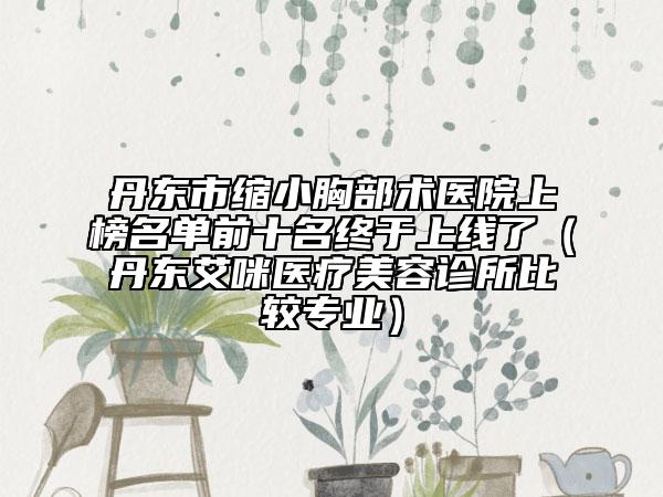 丹东市缩小胸部术医院上榜名单前十名终于上线了（丹东艾咪医疗美容诊所比较专业）