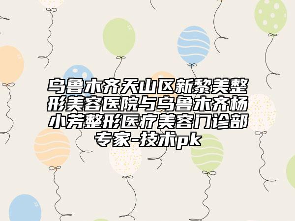 乌鲁木齐天山区新黎美整形美容医院与乌鲁木齐杨小芳整形医疗美容门诊部专家-技术pk