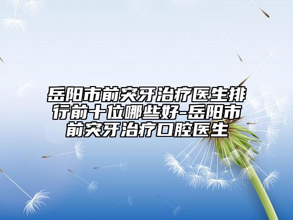 岳阳市前突牙治疗医生排行前十位哪些好-岳阳市前突牙治疗口腔医生