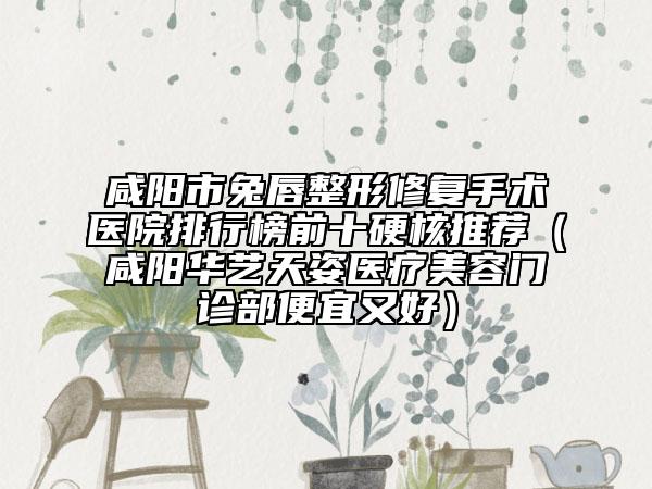 咸阳市兔唇整形修复手术医院排行榜前十硬核推荐（咸阳华艺天姿医疗美容门诊部便宜又好）