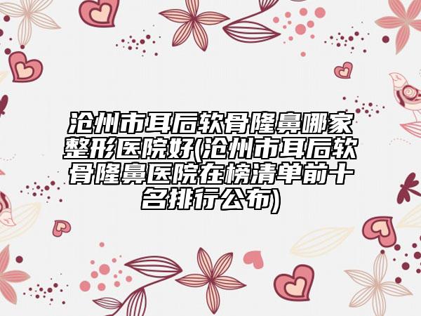 沧州市耳后软骨隆鼻哪家整形医院好(沧州市耳后软骨隆鼻医院在榜清单前十名排行公布)