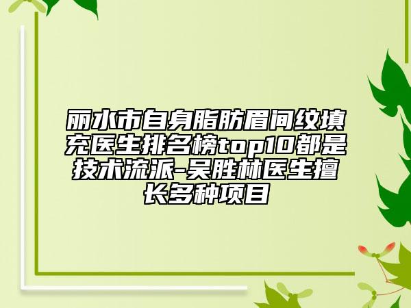 丽水市自身脂肪眉间纹填充医生排名榜top10都是技术流派-吴胜林医生擅长多种项目
