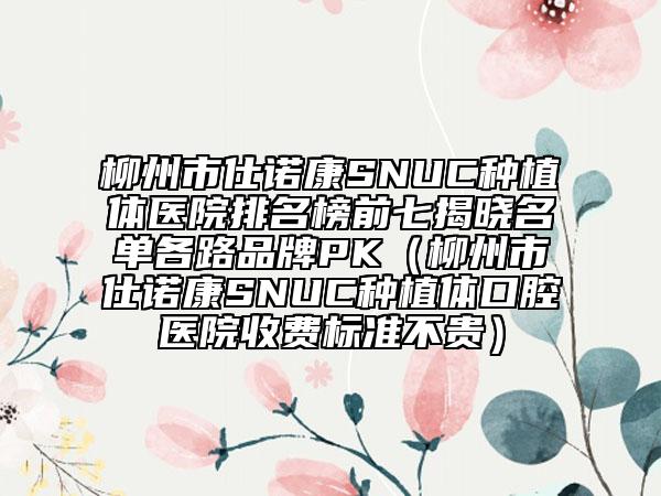 柳州市仕诺康SNUC种植体医院排名榜前七揭晓名单各路品牌PK（柳州市仕诺康SNUC种植体口腔医院收费标准不贵）