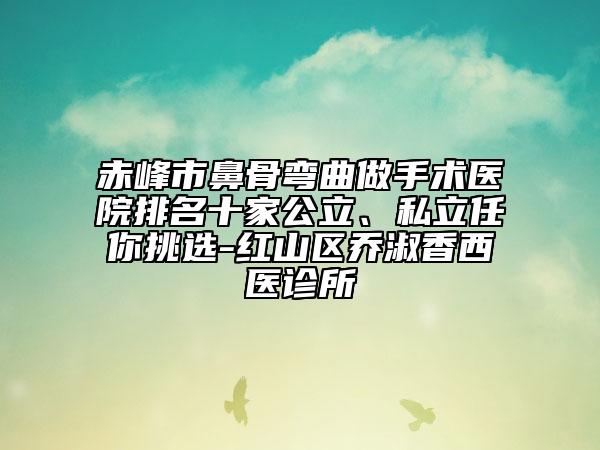 赤峰市鼻骨弯曲做手术医院排名十家公立、私立任你挑选-红山区乔淑香西医诊所