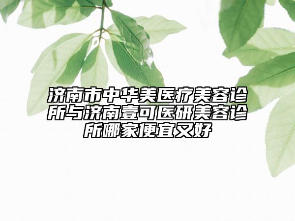 济南市中华美医疗美容诊所与济南壹可医研美容诊所哪家便宜又好