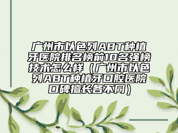 广州市以色列ABT种植牙医院排名榜前10名强榜技术怎么样（广州市以色列ABT种植牙口腔医院口碑擅长各不同）