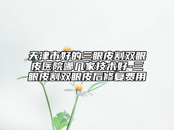 天津市好的三眼皮割双眼皮医院哪几家技术好-三眼皮割双眼皮后修复费用