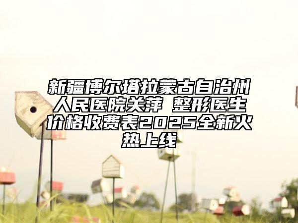 新疆博尔塔拉蒙古自治州人民医院关萍‌整形医生价格收费表2025全新火热上线