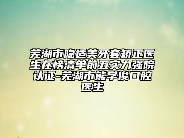 芜湖市隐适美牙套矫正医生在榜清单前五实力强院认证-芜湖市熊学俊口腔医生