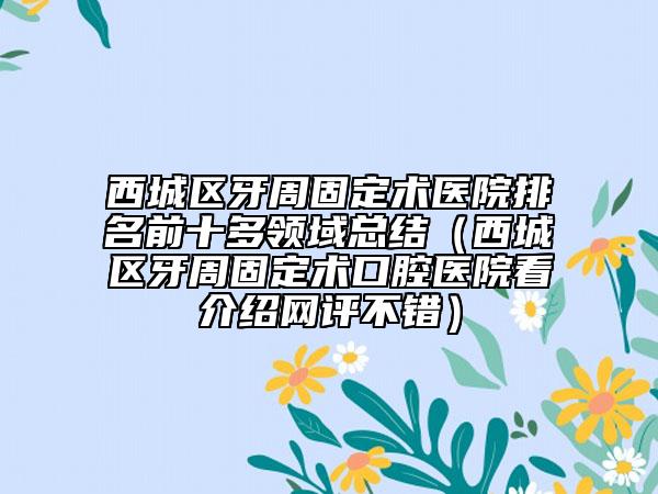 西城区牙周固定术医院排名前十多领域总结（西城区牙周固定术口腔医院看介绍网评不错）