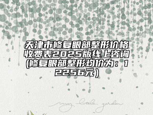 天津市修复眼部整形价格收费表2025版线上咨询(修复眼部整形均价为：12256元）