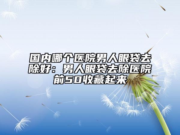 国内哪个医院男人眼袋去除好：男人眼袋去除医院前50收藏起来