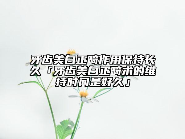 牙齿美白正畸作用保持长久「牙齿美白正畸术的维持时间是好久」