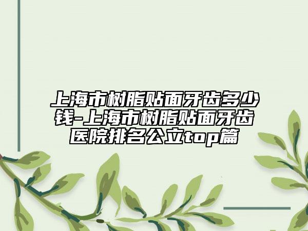 上海市树脂贴面牙齿多少钱-上海市树脂贴面牙齿医院排名公立top篇