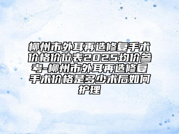 柳州市外耳再造修复手术价格价位表2025均价参考-柳州市外耳再造修复手术价格是多少术后如何护理