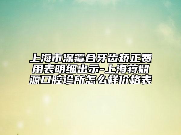 上海市深覆合牙齿矫正费用表明细出示-上海蒋鼎源口腔诊所怎么样价格表