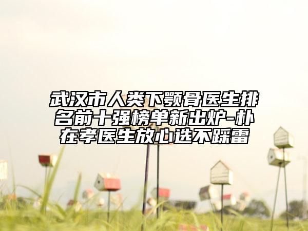 武汉市人类下颚骨医生排名前十强榜单新出炉-朴在孝医生放心选不踩雷