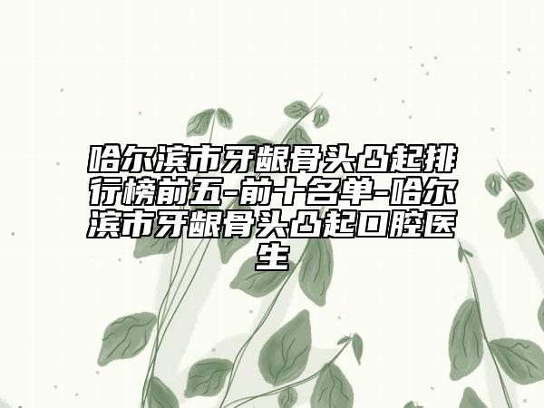 哈尔滨市牙龈骨头凸起排行榜前五-前十名单-哈尔滨市牙龈骨头凸起口腔医生