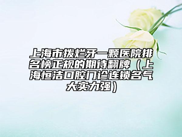 上海市拨烂牙一颗医院排名榜正规的期待翻牌（上海恒洁口腔门诊连锁名气大实力强）