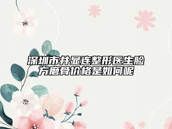 深圳市井显连整形医生脸方磨骨价格是如何呢