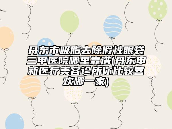 丹东市吸脂去除假性眼袋三甲医院哪里靠谱(丹东申新医疗美容诊所你比较喜欢哪一家)