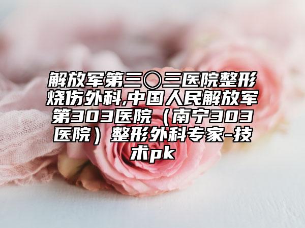 解放军第三〇三医院整形烧伤外科,中国人民解放军第303医院（南宁303医院）整形外科专家-技术pk